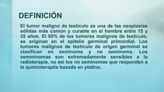 DEFINICIÓN
El tumor maligno de testículo es una de las neoplasias
sólidas más común y curable en el hombre entre 15 y
35 años. El 95% de los tumores malignos de testículo,
se originan en el epitelio germinal primordial. Los
tumores malignos de testículo de origen germinal se
clasifican en seminoma y no seminoma. Los
semminomas son extremadamente sensibles a la
radioterapia, no así los no seminomas que responden a
la quimioteraplia basada en platino.
 