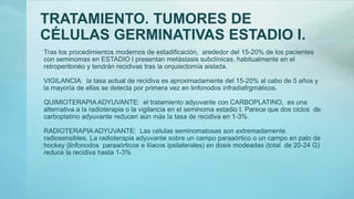 TRATAMIENTO. TUMORES DE
CÉLULAS GERMINATIVAS ESTADIO I.
Tras los procedimientos modernos de estadificación, arededor del 15-20% de los pacientes
con seminomas en ESTADIO I presentan metástasis subclínicas, habitualmente en el
retroperitonéo y tendrán recidivas tras la orquiectomía aislada.
VIGILANCIA: la tasa actual de recidiva es aproximadamente del 15-20% al cabo de 5 años y
la mayoría de ellas se detecta por primera vez en linfonodos infradiafrgmáticos.
QUIMIOTERAPIA ADYUVANTE: el tratamiento adyuvante con CARBOPLATINO, es una
alternativa a la radioterapia o la vigilancia en el seminoma estadio I. Parece que dos ciclos de
carboplatino adyuvante reducen aún más la tasa de recidiva en 1-3%.
RADIOTERAPIA ADYUVANTE: Las células seminomatosas son extremadamente
radiosensibles. La radioterapia adyuvante sobre un campo paraaórtico o un campo en palo de
hockey (linfonodos paraaórticos e ilíacos ipsilaterales) en dosis modeadas (total de 20-24 G)
reduce la recidiva hasta 1-3%
 