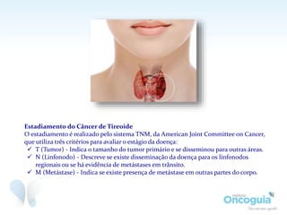 Estadiamento do Câncer de Tireoide
O estadiamento é realizado pelo sistema TNM, da American Joint Committee on Cancer,
que utiliza três critérios para avaliar o estágio da doença:
 T (Tumor) - Indica o tamanho do tumor primário e se disseminou para outras áreas.
 N (Linfonodo) - Descreve se existe disseminação da doença para os linfonodos
regionais ou se há evidência de metástases em trânsito.
 M (Metástase) - Indica se existe presença de metástase em outras partes do corpo.
 