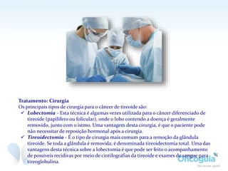 Tratamento: Cirurgia
Os principais tipos de cirurgia para o câncer de tireoide são:
 Lobectomia - Esta técnica é algumas vezes utilizada para o câncer diferenciado de
tireoide (papilífero ou folicular), onde o lobo contendo a doença é geralmente
removido, junto com o istmo. Uma vantagem desta cirurgia, é que o paciente pode
não necessitar de reposição hormonal após a cirurgia.
 Tireoidectomia - É o tipo de cirurgia mais comum para a remoção da glândula
tireoide. Se toda a glândula é removida, é denominada tireoidectomia total. Uma das
vantagens desta técnica sobre a lobectomia é que pode ser feito o acompanhamento
de possíveis recidivas por meio de cintilografias da tireoide e exames de sangue para
tireoglobulina.
 