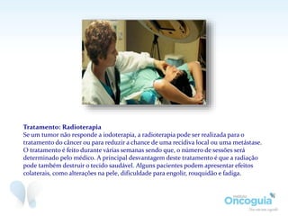 Tratamento: Radioterapia
Se um tumor não responde a iodoterapia, a radioterapia pode ser realizada para o
tratamento do câncer ou para reduzir a chance de uma recidiva local ou uma metástase.
O tratamento é feito durante várias semanas sendo que, o número de sessões será
determinado pelo médico. A principal desvantagem deste tratamento é que a radiação
pode também destruir o tecido saudável. Alguns pacientes podem apresentar efeitos
colaterais, como alterações na pele, dificuldade para engolir, rouquidão e fadiga.
 