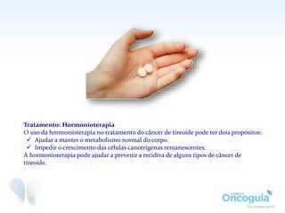 Tratamento: Hormonioterapia
O uso da hormonioterapia no tratamento do câncer de tireoide pode ter dois propósitos:
 Ajudar a manter o metabolismo normal do corpo.
 Impedir o crescimento das células cancerígenas remanescentes.
A hormonioterapia pode ajudar a prevenir a recidiva de alguns tipos de câncer de
tireoide.
 