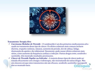 Tratamento: Terapia Alvo
 Carcinoma Medular de Tireoide - O vandetanibe é um dos primeiros medicamentos alvo
usado no tratamento desse tipo de câncer. Os efeitos colaterais mais comuns incluem
diarreia, erupções cutâneas, náuseas, aumento da pressão, dor de cabeça, fadiga,
diminuição do apetite e dor abdominal. Raramente, pode causar efeitos colaterais mais
sérios, como aumento da frequência cardíaca e infecção. Outras drogas como, sorafenib e
sunitinibe, têm mostrado resultados promissores.
 Câncer de Tireoide Papilar ou Folicular - A maioria desses tipos de câncer pode ser
tratada eficazmente com cirurgia e iodoterapia, não necessitando de outras drogas. Mas
em cânceres em que estes tratamentos não são eficazes, sorafenib, sunitinibe e pazopanib
têm se mostrado úteis.
 