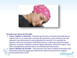 Vivendo com Câncer de Tireoide
 Câncer Papilar ou Folicular - Pacientes que fizeram a remoção da tireoide devem
realizar entre 6 a 12 meses após o término do tratamento, uma varredura com iodo
radioativo, para determinar se toda a glândula foi removida. Se o resultado for
negativo, não serão necessárias verificações futuras, a menos que apresente algum
sintoma e os exames realizados mostrem alguma alteração. Exames de sangue, como
TSH e tireoglobulina também devem ser realizados periodicamente.
 Câncer Medular da Tireoide - Para pacientes com câncer medular da tireoide serão
solicitados exames de sangue para determinar valores de calcitonina e antígeno
carcinoembrionário (CEA).
 