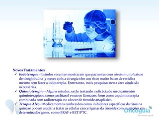 Novos Tratamentos
 Iodoterapia - Estudos recentes mostraram que pacientes com níveis muito baixos
de tiroglobulina 3 meses após a cirurgia têm um risco muito baixo de recidiva
mesmo sem fazer a iodoterapia. Entretanto, mais pesquisas nesta área ainda são
necessárias.
 Quimioterapia - Alguns estudos, estão testando a eficácia de medicamentos
quimioterápicos, como paclitaxel e outros fármacos, bem como a quimioterapia
combinada com radioterapia no câncer de tireoide anaplásico.
 Terapia Alvo - Medicamentos conhecidos como inibidores específicos da tirosina
quinase podem ajudar a tratar as células cancerígenas da tireoide com mutações em
determinados genes, como BRAF e RET/PTC.
 