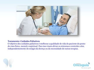 Tratamento: Cuidados Paliativos
O objetivo dos cuidados paliativos é melhorar a qualidade de vida do paciente do ponto
de vista físico, mental e espiritual. Para isso visam aliviar os sintomas e controlar a dor,
independentemente do estágio da doença ou da necessidade de outras terapias.
 