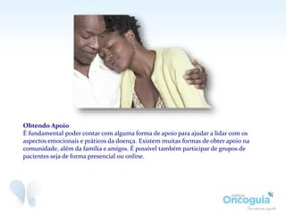 Obtendo Apoio
É fundamental poder contar com alguma forma de apoio para ajudar a lidar com os
aspectos emocionais e práticos da doença. Existem muitas formas de obter apoio na
comunidade, além da família e amigos. É possível também participar de grupos de
pacientes seja de forma presencial ou online.
 