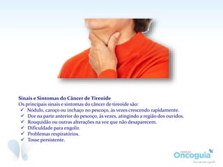 Sinais e Sintomas do Câncer de Tireoide
Os principais sinais e sintomas do câncer de tireoide são:
 Nódulo, caroço ou inchaço no pescoço, às vezes crescendo rapidamente.
 Dor na parte anterior do pescoço, às vezes, atingindo a região dos ouvidos.
 Rouquidão ou outras alterações na voz que não desaparecem.
 Dificuldade para engolir.
 Problemas respiratórios.
 Tosse persistente.
 