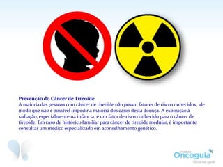 Prevenção do Câncer de Tireoide
A maioria das pessoas com câncer de tireoide não possui fatores de risco conhecidos, de
modo que não é possível impedir a maioria dos casos desta doença. A exposição à
radiação, especialmente na infância, é um fator de risco conhecido para o câncer de
tireoide. Em caso de histórico familiar para câncer de tireoide medular, é importante
consultar um médico especializado em aconselhamento genético.
 
