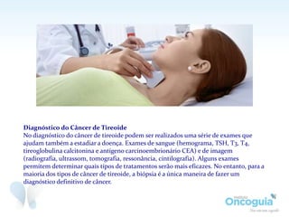 Diagnóstico do Câncer de Tireoide
No diagnóstico do câncer de tireoide podem ser realizados uma série de exames que
ajudam também a estadiar a doença. Exames de sangue (hemograma, TSH, T3, T4,
tireoglobulina calcitonina e antígeno carcinoembrionário CEA) e de imagem
(radiografia, ultrassom, tomografia, ressonância, cintilografia). Alguns exames
permitem determinar quais tipos de tratamentos serão mais eficazes. No entanto, para a
maioria dos tipos de câncer de tireoide, a biópsia é a única maneira de fazer um
diagnóstico definitivo de câncer.
 