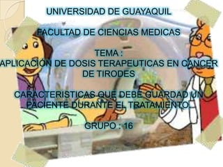 UNIVERSIDAD DE GUAYAQUIL  FACULTAD DE CIENCIAS MEDICAS TEMA : APLICACIÓN DE DOSIS TERAPEUTICAS EN CANCER DE TIRODES CARACTERISTICAS QUE DEBE GUARDAD UN PACIENTE DURANTE EL TRATAMIENTO. GRUPO : 16  