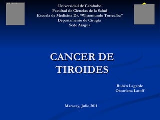 Universidad de Carabobo Facultad de Ciencias de la Salud Escuela de Medicina Dr. “Witremundo Torrealba” Departamento de Cirugía  Sede Aragua CANCER DE TIROIDES Rubén Lagarde Oscariana Latuff Maracay, Julio 2011 