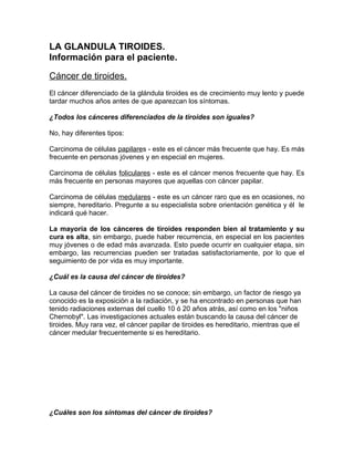 LA GLANDULA TIROIDES.
Información para el paciente.

Cáncer de tiroides.
El cáncer diferenciado de la glándula tiroides es de crecimiento muy lento y puede
tardar muchos años antes de que aparezcan los síntomas.

¿Todos los cánceres diferenciados de la tiroides son iguales?

No, hay diferentes tipos:

Carcinoma de células papilares - este es el cáncer más frecuente que hay. Es más
frecuente en personas jóvenes y en especial en mujeres.

Carcinoma de células foliculares - este es el cáncer menos frecuente que hay. Es
más frecuente en personas mayores que aquellas con cáncer papilar.

Carcinoma de células medulares - este es un cáncer raro que es en ocasiones, no
siempre, hereditario. Pregunte a su especialista sobre orientación genética y él le
indicará qué hacer.

La mayoría de los cánceres de tiroides responden bien al tratamiento y su
cura es alta, sin embargo, puede haber recurrencia, en especial en los pacientes
muy jóvenes o de edad más avanzada. Esto puede ocurrir en cualquier etapa, sin
embargo, las recurrencias pueden ser tratadas satisfactoriamente, por lo que el
seguimiento de por vida es muy importante.

¿Cuál es la causa del cáncer de tiroides?

La causa del cáncer de tiroides no se conoce; sin embargo, un factor de riesgo ya
conocido es la exposición a la radiación, y se ha encontrado en personas que han
tenido radiaciones externas del cuello 10 ó 20 años atrás, así como en los "niños
Chernobyl". Las investigaciones actuales están buscando la causa del cáncer de
tiroides. Muy rara vez, el cáncer papilar de tiroides es hereditario, mientras que el
cáncer medular frecuentemente si es hereditario.




¿Cuáles son los síntomas del cáncer de tiroides?
 