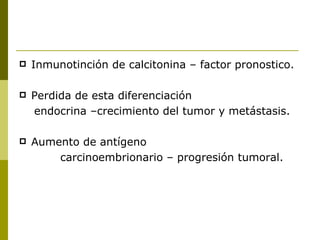    Inmunotinción de calcitonina – factor pronostico.

   Perdida de esta diferenciación
    endocrina –crecimiento del tumor y metástasis.

   Aumento de antígeno
        carcinoembrionario – progresión tumoral.
 