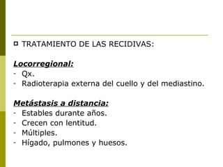    TRATAMIENTO DE LAS RECIDIVAS:

Locorregional:
- Qx.
- Radioterapia externa del cuello y del mediastino.


Metástasis a distancia:
- Estables durante años.
- Crecen con lentitud.
- Múltiples.
- Hígado, pulmones y huesos.
 