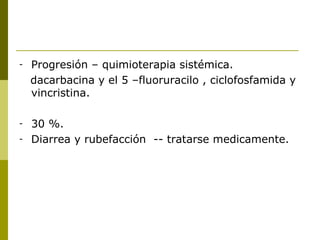 -   Progresión – quimioterapia sistémica.
    dacarbacina y el 5 –fluoruracilo , ciclofosfamida y
    vincristina.

-   30 %.
-   Diarrea y rubefacción -- tratarse medicamente.
 