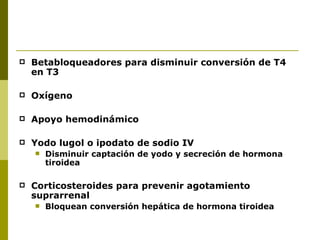    Betabloqueadores para disminuir conversión de T4
    en T3

   Oxígeno

   Apoyo hemodinámico

   Yodo lugol o ipodato de sodio IV
       Disminuir captación de yodo y secreción de hormona
        tiroidea

   Corticosteroides para prevenir agotamiento
    suprarrenal
       Bloquean conversión hepática de hormona tiroidea
 