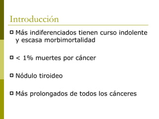 Introducción
   Más indiferenciados tienen curso indolente
    y escasa morbimortalidad

   < 1% muertes por cáncer

   Nódulo tiroideo

   Más prolongados de todos los cánceres
 