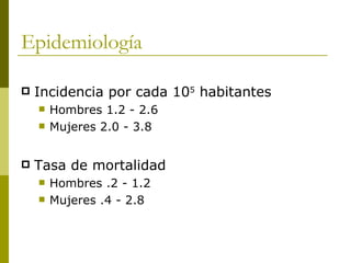 Epidemiología

   Incidencia por cada 105 habitantes
       Hombres 1.2 - 2.6
       Mujeres 2.0 - 3.8


   Tasa de mortalidad
       Hombres .2 - 1.2
       Mujeres .4 - 2.8
 