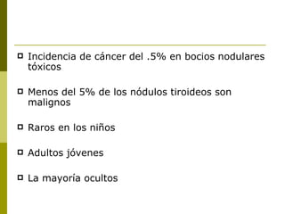    Incidencia de cáncer del .5% en bocios nodulares
    tóxicos

   Menos del 5% de los nódulos tiroideos son
    malignos

   Raros en los niños

   Adultos jóvenes

   La mayoría ocultos
 