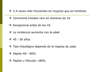    2.4 veces más frecuentes en mujeres que en hombres

   Carcinoma tiroideo raro en menores de 16

   Excepcional antes de los 10

   La incidencia aumenta con la edad

   45 - 50 años

   Tipo histológico depende de la ingesta de yodo

   Papilar 60 - 80%

   Papilar y folicular >80%
 