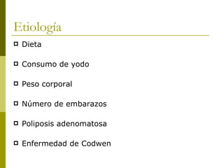 Etiología
   Dieta

   Consumo de yodo

   Peso corporal

   Número de embarazos

   Poliposis adenomatosa

   Enfermedad de Codwen
 