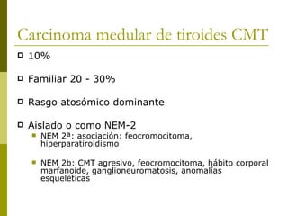 Carcinoma medular de tiroides CMT
   10%

   Familiar 20 - 30%

   Rasgo atosómico dominante

   Aislado o como NEM-2
       NEM 2ª: asociación: feocromocitoma,
        hiperparatiroidismo

       NEM 2b: CMT agresivo, feocromocitoma, hábito corporal
        marfanoide, ganglioneuromatosis, anomalías
        esqueléticas
 