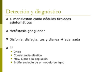 Detección y diagnóstico
   > manifiestan como nódulos tiroideos
    asintomáticos

   Metástasis ganglionar

   Disfonía, disfagia, tos y disnea  avanzada

   EF
        Único
        Consistencia elástica
        Mov. Libre a la deglución
        Indiferenciable de un nódulo benigno
 