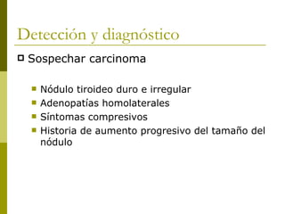 Detección y diagnóstico
   Sospechar carcinoma

       Nódulo tiroideo duro e irregular
       Adenopatías homolaterales
       Síntomas compresivos
       Historia de aumento progresivo del tamaño del
        nódulo
 