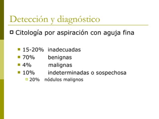Detección y diagnóstico
   Citología por aspiración con aguja fina

       15-20%     inadecuadas
       70%        benignas
       4%         malignas
       10%        indeterminadas o sospechosa
           20%   nódulos malignos
 