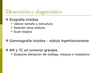Detección y diagnóstico
   Ecografía tiroidea
       Valorar tamaño y estructura
       Detectar otros nódulos
       Guiar biopsia


   Gammagrafía tiroidea - nódulo hiperfuncionante

   RM y TC en tumores grandes
       Sospecha afectación del esófago, tráquea o mediastino
 