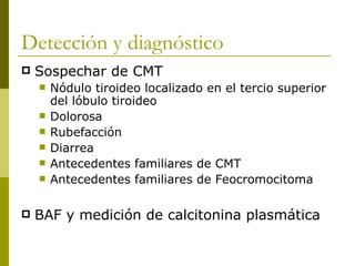 Detección y diagnóstico
   Sospechar de CMT
       Nódulo tiroideo localizado en el tercio superior
        del lóbulo tiroideo
       Dolorosa
       Rubefacción
       Diarrea
       Antecedentes familiares de CMT
       Antecedentes familiares de Feocromocitoma

   BAF y medición de calcitonina plasmática
 