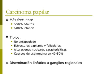 Carcinoma papilar
   Más frecuente
       >50% adultos
       >80% infancia


   Típico:
       No encapsulado
       Estructuras papilares y foliculares
       Alteraciones nucleares caracterísiticas
       Cuerpos de psammoma en 40-50%


   Diseminación linfática a ganglios regionales
 