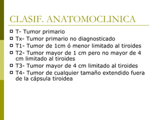 CLASIF. ANATOMOCLINICA
   T- Tumor primario
   Tx- Tumor primario no diagnosticado
   T1- Tumor de 1cm ó menor limitado al tiroides
   T2- Tumor mayor de 1 cm pero no mayor de 4
    cm limitado al tiroides
   T3- Tumor mayor de 4 cm limitado al tiroides
   T4- Tumor de cualquier tamaño extendido fuera
    de la cápsula tiroidea
 