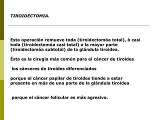 TIROIDECTOMIA.




Esta operación remueve toda (tiroidectomóa total), ò casi
toda (tiroidectomóa casi total) o la mayor parte
(tiroidectomóa subtotal) de la glándula tiroidea.

Ésta es la cirugía más común para el cáncer de tiroides

los cánceres de tiroides diferenciados

porque el cáncer papilar de tiroides tiende a estar
presente en más de una parte de la glándula tiroidea


porque el cáncer folicular es más agresivo.
 