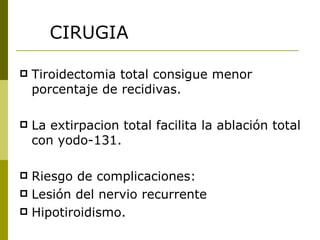 CIRUGIA

   Tiroidectomia total consigue menor
    porcentaje de recidivas.

   La extirpacion total facilita la ablación total
    con yodo-131.

 Riesgo de complicaciones:
 Lesión del nervio recurrente
 Hipotiroidismo.
 