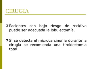 CIRUGIA

   Pacientes con bajo riesgo de recidiva
    puede ser adecuada la lobulectomía.

   Si se detecta el microcarcinoma durante la
    cirugía se recomienda una tiroidectomia
    total.
 