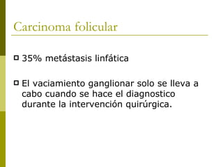 Carcinoma folicular

   35% metástasis linfática

   El vaciamiento ganglionar solo se lleva a
    cabo cuando se hace el diagnostico
    durante la intervención quirúrgica.
 
