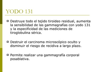 YODO 131
   Destruye todo el tejido tiroideo residual, aumenta
    la sensibilidad de las gammagrafías con yodo 131
    y la especificidad de las mediciones de
    tiroglobulina sérica.

   Destruir el carcinoma microscópico oculto y
    disminuir el riesgo de recidiva a largo plazo.

   Permite realizar una gammagrafía corporal
    posablativa.
 