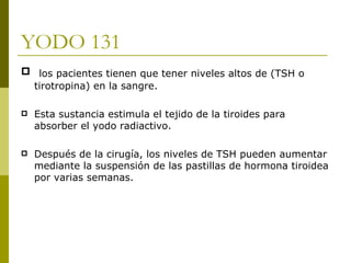 YODO 131
 los pacientes tienen que tener niveles altos de (TSH o
 tirotropina) en la sangre.

   Esta sustancia estimula el tejido de la tiroides para
    absorber el yodo radiactivo.

   Después de la cirugía, los niveles de TSH pueden aumentar
    mediante la suspensión de las pastillas de hormona tiroidea
    por varias semanas.
 
