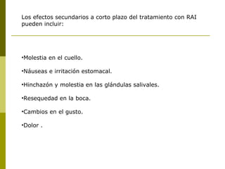 Los efectos secundarios a corto plazo del tratamiento con RAI
pueden incluir:




•Molestia en el cuello.

•Náuseas e irritación estomacal.

•Hinchazón y molestia en las glándulas salivales.

•Resequedad en la boca.

•Cambios en el gusto.

•Dolor .
 