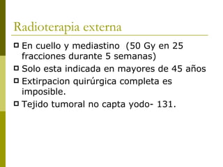 Radioterapia externa
 En cuello y mediastino (50 Gy en 25
  fracciones durante 5 semanas)
 Solo esta indicada en mayores de 45 años
 Extirpacion quirúrgica completa es
  imposible.
 Tejido tumoral no capta yodo- 131.
 