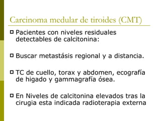 Carcinoma medular de tiroides (CMT)
   Pacientes con niveles residuales
    detectables de calcitonina:

   Buscar metastásis regional y a distancia.

   TC de cuello, torax y abdomen, ecografía
    de higado y gammagrafía ósea.

   En Niveles de calcitonina elevados tras la
    cirugia esta indicada radioterapia externa
 