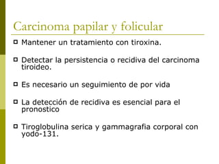 Carcinoma papilar y folicular
   Mantener un tratamiento con tiroxina.

   Detectar la persistencia o recidiva del carcinoma
    tiroideo.

   Es necesario un seguimiento de por vida

   La detección de recidiva es esencial para el
    pronostico

   Tiroglobulina serica y gammagrafia corporal con
    yodo-131.
 