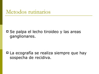 Metodos rutinarios


   Se palpa el lecho tiroideo y las areas
    ganglionares.



   La ecografía se realiza siempre que hay
    sospecha de recidiva.
 