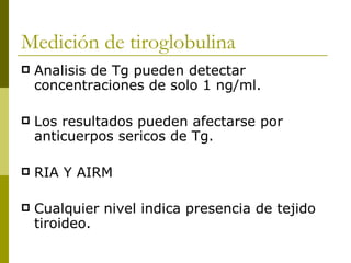 Medición de tiroglobulina
   Analisis de Tg pueden detectar
    concentraciones de solo 1 ng/ml.

   Los resultados pueden afectarse por
    anticuerpos sericos de Tg.

   RIA Y AIRM

   Cualquier nivel indica presencia de tejido
    tiroideo.
 