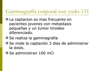 Gammagrafía corporal con yodo-131
 La captacion es mas frecuente en
  pacientes jovenes con metastasis
  pequeñas y un tumor tiroideo
  diferenciado.
 Se realiza la gammagrafia
 Se mide la captación 3 dias de administrar
  la dosis.
 Se administran 100 mCi
 
