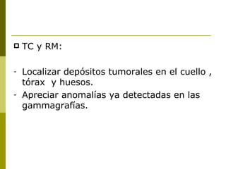    TC y RM:

-   Localizar depósitos tumorales en el cuello ,
    tórax y huesos.
-   Apreciar anomalías ya detectadas en las
    gammagrafías.
 