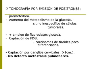    TOMOGRAFÍA POR EMISIÓN DE POSITRONES:

-   prometedora.
-   Aumento del metabolismo de la glucosa.
                 signo inespecífico de células
                          tumorales.

-   + empleo de fluorodesoxiglucosa.
-   Captación de FDG:
                   - carcinomas de tiroides poco
                      diferenciados.

- Captación por ganglios cervicales. (-1cm.).
- No detecto metástasis pulmonares.
 