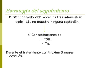 Estrategia del seguimiento
     GCT con yodo -131 obtenida tras administrar
       yodo -131 no muestra ninguna captación.



                  Concentraciones de :
                        - TSH.
                         - Tg.



Durante el tratamiento con tiroxina 3 meses
  después.
 